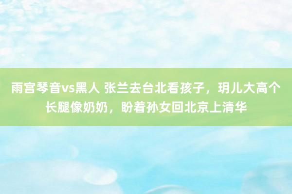 雨宫琴音vs黑人 张兰去台北看孩子，玥儿大高个长腿像奶奶，盼着孙女回北京上清华