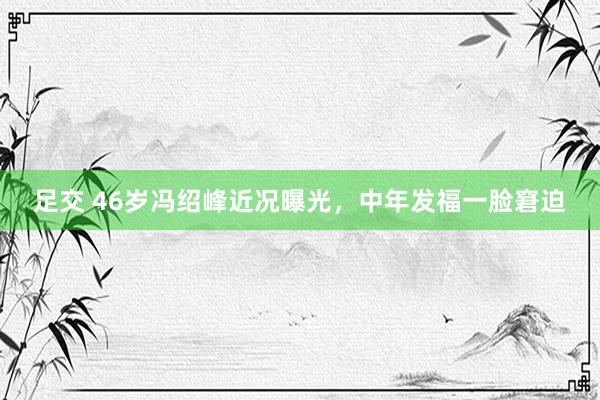 足交 46岁冯绍峰近况曝光，中年发福一脸窘迫