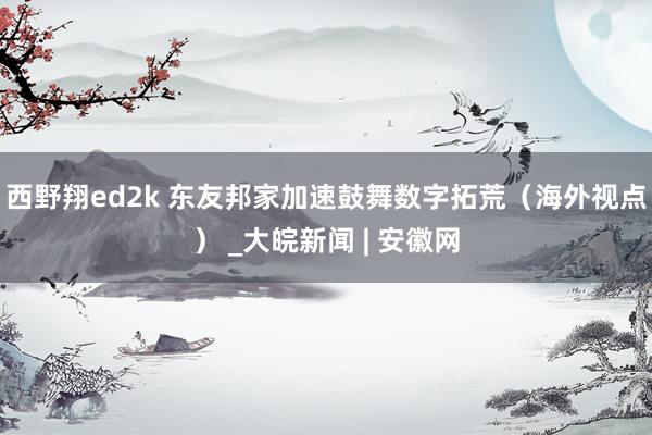西野翔ed2k 东友邦家加速鼓舞数字拓荒（海外视点） _大皖新闻 | 安徽网