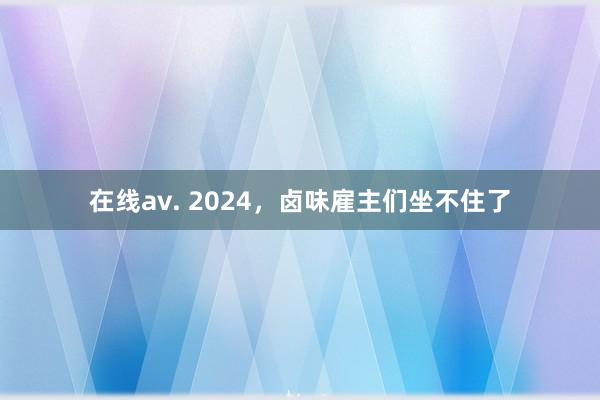 在线av. 2024，卤味雇主们坐不住了