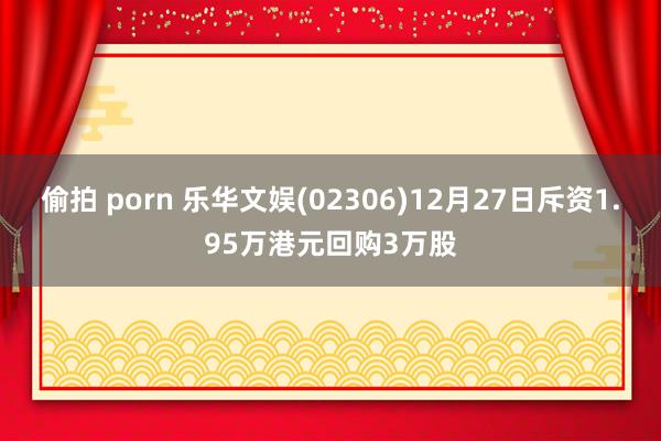 偷拍 porn 乐华文娱(02306)12月27日斥资1.95万港元回购3万股
