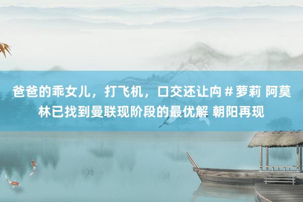 爸爸的乖女儿，打飞机，口交还让禸＃萝莉 阿莫林已找到曼联现阶段的最优解 朝阳再现