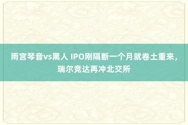 雨宫琴音vs黑人 IPO刚隔断一个月就卷土重来，瑞尔竞达再冲北交所
