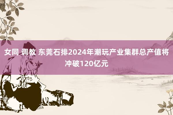 女同 调教 东莞石排2024年潮玩产业集群总产值将冲破120亿元