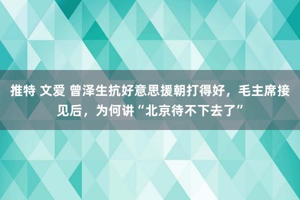 推特 文爱 曾泽生抗好意思援朝打得好，毛主席接见后，为何讲“北京待不下去了”