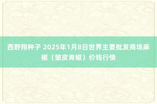 西野翔种子 2025年1月8日世界主要批发商场麻椒（皱皮青椒）价钱行情
