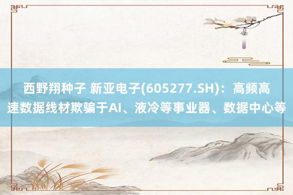 西野翔种子 新亚电子(605277.SH)：高频高速数据线材欺骗于AI、液冷等事业器、数据中心等