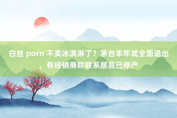 白丝 porn 不卖冰淇淋了？茅台本年或全面退出，有经销商称联系居品已停产