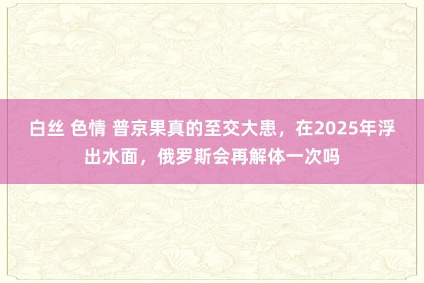 白丝 色情 普京果真的至交大患，在2025年浮出水面，俄罗斯会再解体一次吗