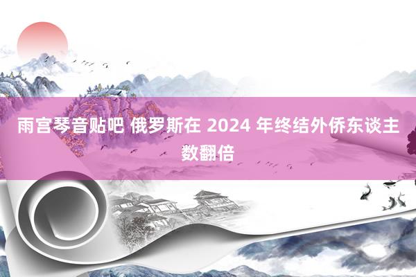 雨宫琴音贴吧 俄罗斯在 2024 年终结外侨东谈主数翻倍