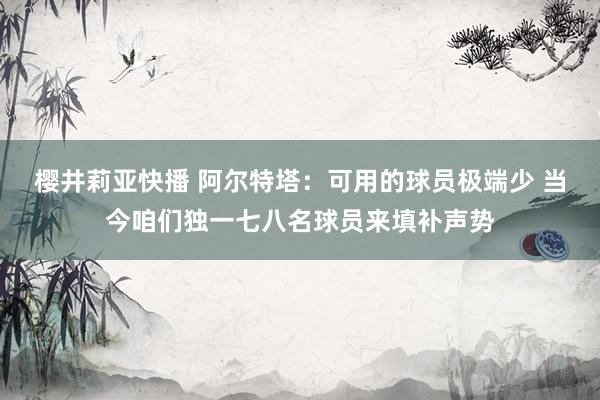 樱井莉亚快播 阿尔特塔：可用的球员极端少 当今咱们独一七八名球员来填补声势