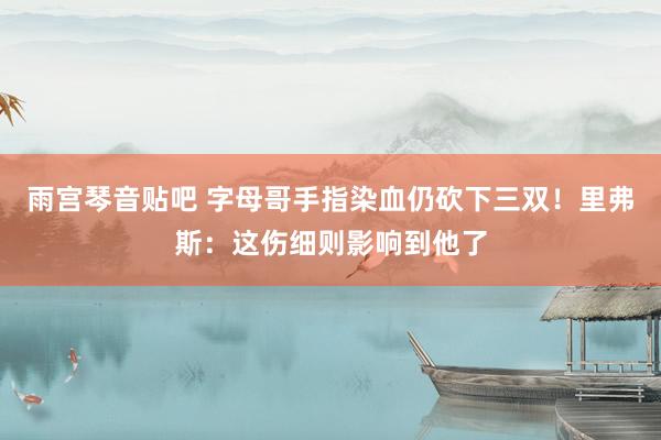 雨宫琴音贴吧 字母哥手指染血仍砍下三双！里弗斯：这伤细则影响到他了
