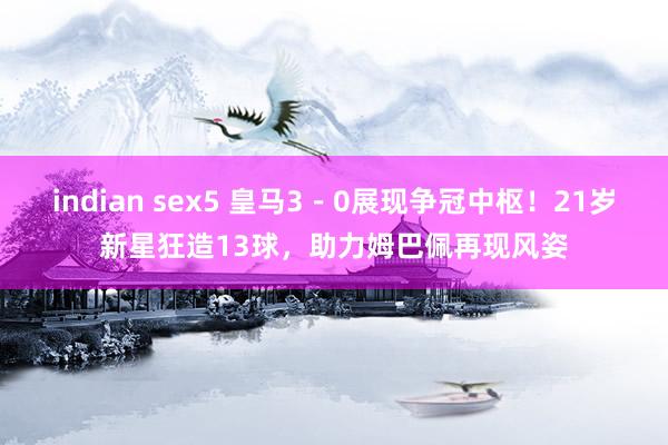 indian sex5 皇马3－0展现争冠中枢！21岁新星狂造13球，助力姆巴佩再现风姿