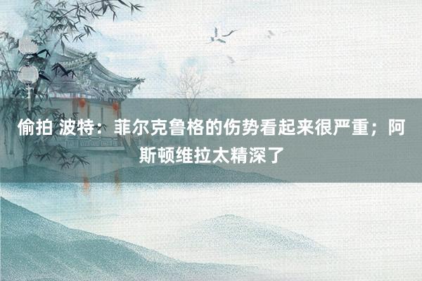 偷拍 波特：菲尔克鲁格的伤势看起来很严重；阿斯顿维拉太精深了