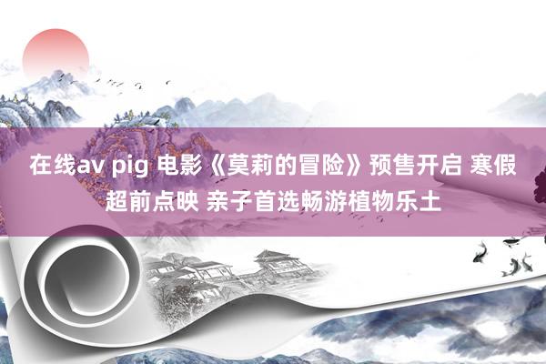 在线av pig 电影《莫莉的冒险》预售开启 寒假超前点映 亲子首选畅游植物乐土