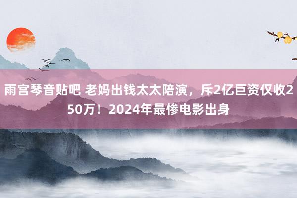 雨宫琴音贴吧 老妈出钱太太陪演，斥2亿巨资仅收250万！2024年最惨电影出身
