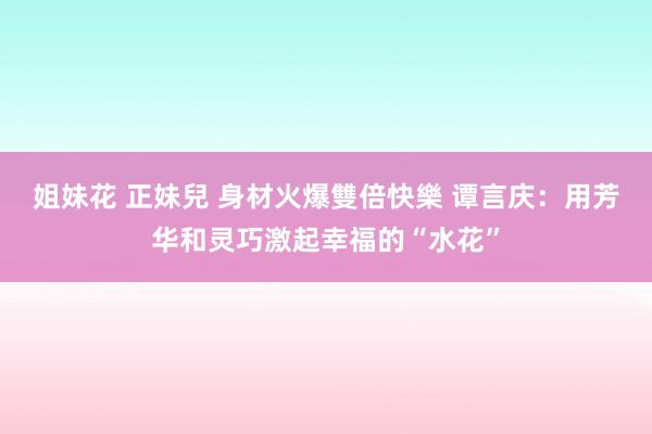 姐妹花 正妹兒 身材火爆雙倍快樂 谭言庆：用芳华和灵巧激起幸福的“水花”