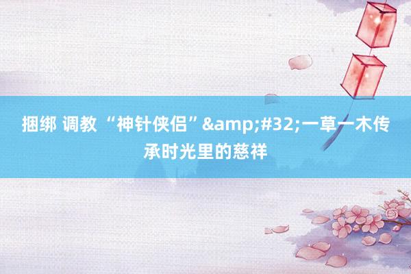 捆绑 调教 “神针侠侣”&#32;一草一木传承时光里的慈祥