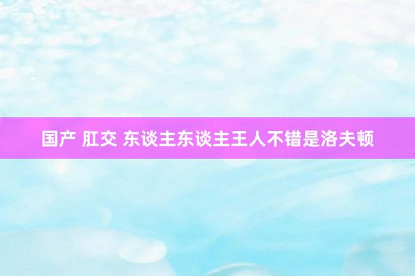 国产 肛交 东谈主东谈主王人不错是洛夫顿