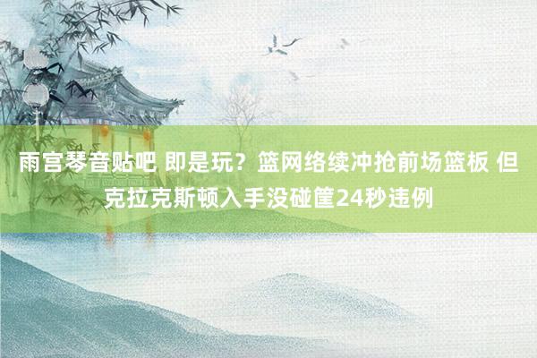 雨宫琴音贴吧 即是玩？篮网络续冲抢前场篮板 但克拉克斯顿入手没碰筐24秒违例