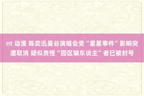 nt 动漫 陈奕迅曼谷演唱会受“星星事件”影响突遭取消 疑似责怪“园区骗东谈主”者已被封号
