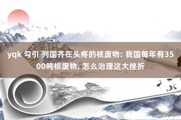 yqk 勾引 列国齐在头疼的核废物: 我国每年有3500吨核废物， 怎么治理这大挫折