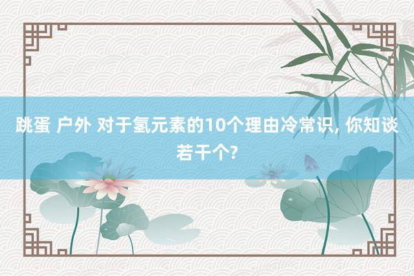 跳蛋 户外 对于氢元素的10个理由冷常识， 你知谈若干个?