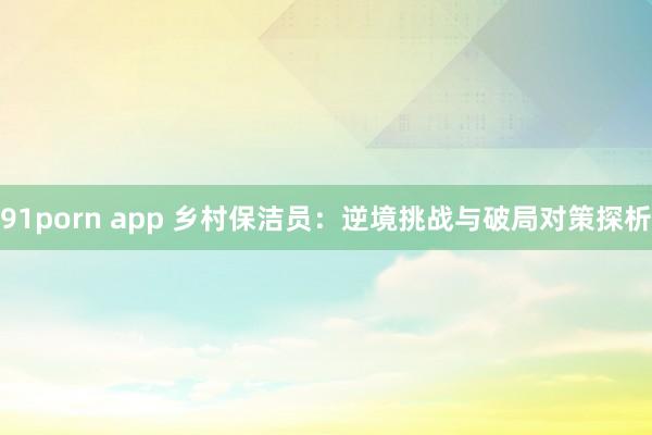 91porn app 乡村保洁员：逆境挑战与破局对策探析