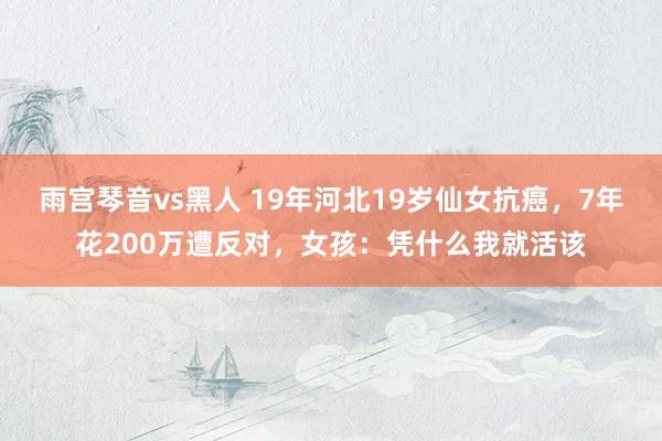 雨宫琴音vs黑人 19年河北19岁仙女抗癌，7年花200万遭反对，女孩：凭什么我就活该