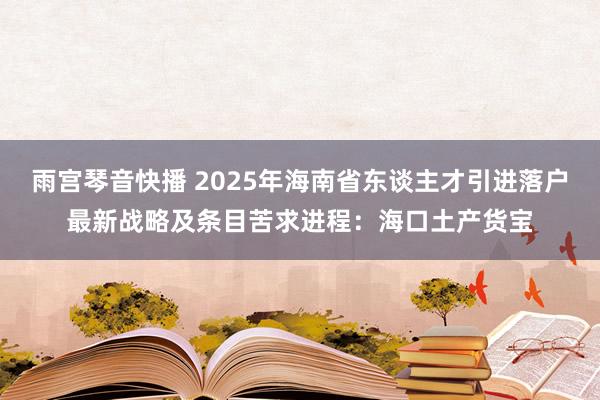 雨宫琴音快播 2025年海南省东谈主才引进落户最新战略及条目苦求进程：海口土产货宝