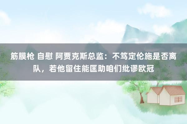 筋膜枪 自慰 阿贾克斯总监：不笃定伦施是否离队，若他留住能匡助咱们纰谬欧冠