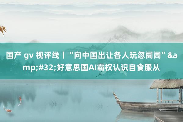 国产 gv 视评线丨“向中国出让各人玩忽阛阓”&#32;好意思国AI霸权认识自食服从