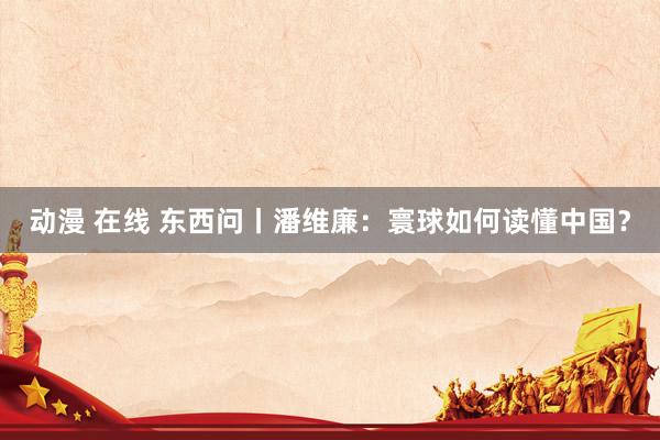 动漫 在线 东西问丨潘维廉：寰球如何读懂中国？