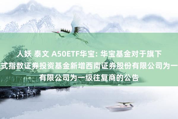 人妖 泰文 A50ETF华宝: 华宝基金对于旗下部分往复型通达式指数证券投资基金新增西南证券股份有限公司为一级往复商的公告