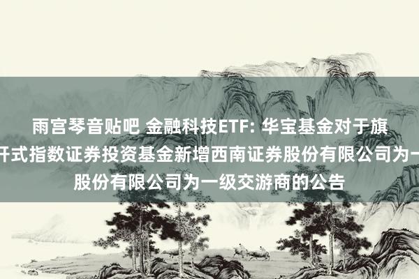 雨宫琴音贴吧 金融科技ETF: 华宝基金对于旗下部分交游型洞开式指数证券投资基金新增西南证券股份有限公司为一级交游商的公告