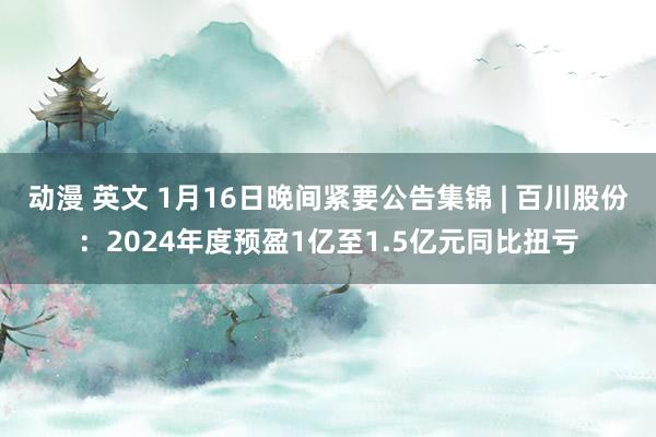 动漫 英文 1月16日晚间紧要公告集锦 | 百川股份：2024年度预盈1亿至1.5亿元同比扭亏