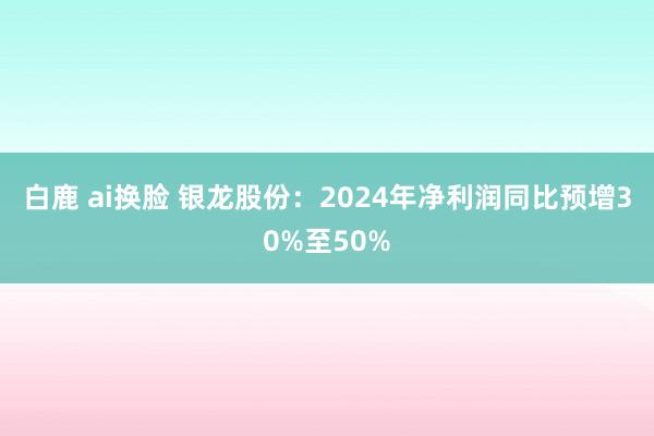 白鹿 ai换脸 银龙股份：2024年净利润同比预增30%至50%