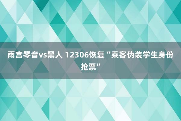 雨宫琴音vs黑人 12306恢复“乘客伪装学生身份抢票”