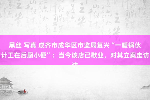 黑丝 写真 成齐市成华区市监局复兴“一暖锅伙计工在后厨小便”：当今该店已歇业，对其立案走访