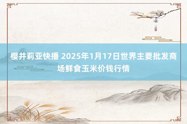 樱井莉亚快播 2025年1月17日世界主要批发商场鲜食玉米价钱行情