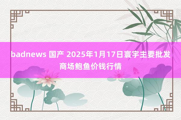 badnews 国产 2025年1月17日寰宇主要批发商场鲍鱼价钱行情