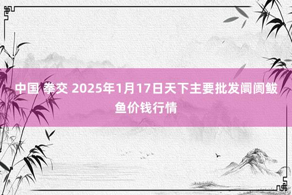 中国 拳交 2025年1月17日天下主要批发阛阓鲅鱼价钱行情