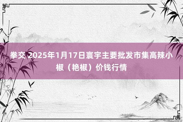拳交 2025年1月17日寰宇主要批发市集高辣小椒（艳椒）价钱行情