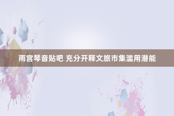 雨宫琴音贴吧 充分开释文旅市集滥用潜能