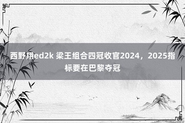 西野翔ed2k 梁王组合四冠收官2024，2025指标要在巴黎夺冠