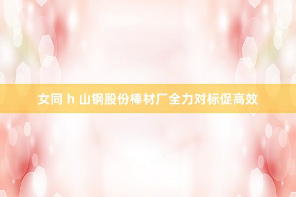 女同 h 山钢股份棒材厂全力对标促高效