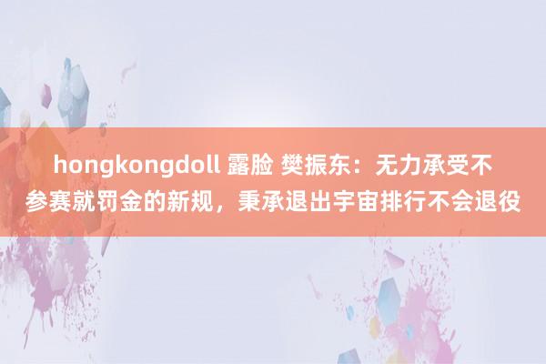 hongkongdoll 露脸 樊振东：无力承受不参赛就罚金的新规，秉承退出宇宙排行不会退役