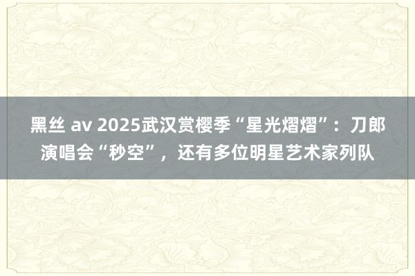 黑丝 av 2025武汉赏樱季“星光熠熠”：刀郎演唱会“秒空”，还有多位明星艺术家列队