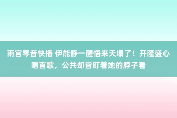 雨宫琴音快播 伊能静一醒悟来天塌了！开隆盛心唱首歌，公共却皆盯着她的脖子看