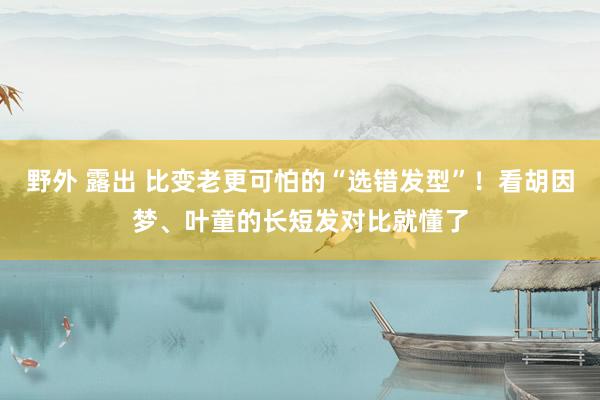 野外 露出 比变老更可怕的“选错发型”！看胡因梦、叶童的长短发对比就懂了